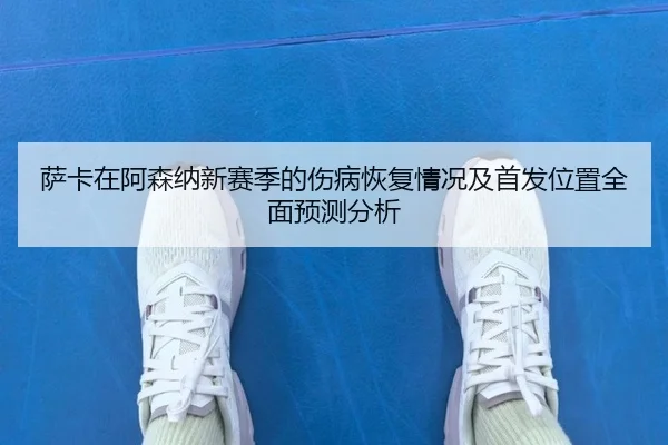萨卡在阿森纳新赛季的伤病恢复情况及首发位置全面预测分析