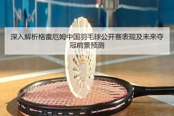 深入解析格雷厄姆中国羽毛球公开赛表现及未来夺冠前景预测